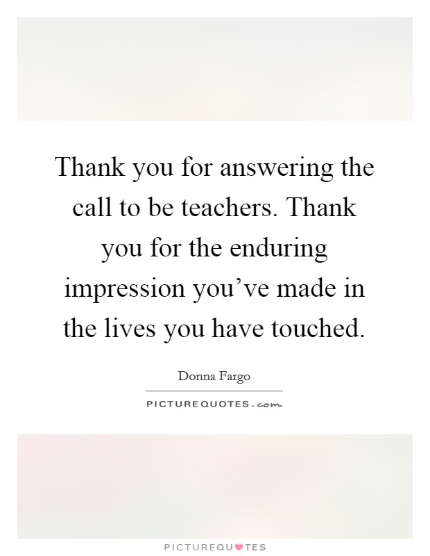Thank you for answering the call to be teachers. Thank you for the enduring impression you've made in the lives you have touched. Picture Quote #1