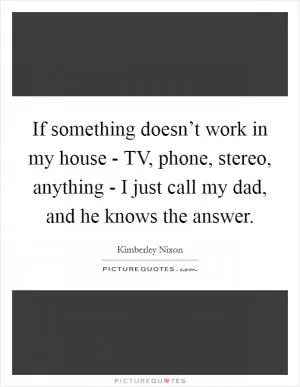 If something doesn’t work in my house - TV, phone, stereo, anything - I just call my dad, and he knows the answer Picture Quote #1