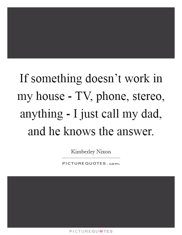 If something doesn't work in my house - TV, phone, stereo, anything - I just call my dad, and he knows the answer. Picture Quote #1