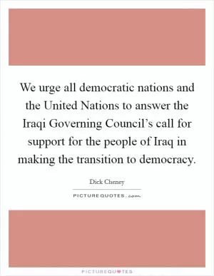 We urge all democratic nations and the United Nations to answer the Iraqi Governing Council’s call for support for the people of Iraq in making the transition to democracy Picture Quote #1