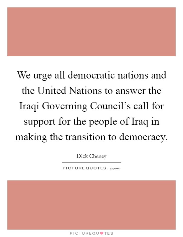 We urge all democratic nations and the United Nations to answer the Iraqi Governing Council's call for support for the people of Iraq in making the transition to democracy. Picture Quote #1