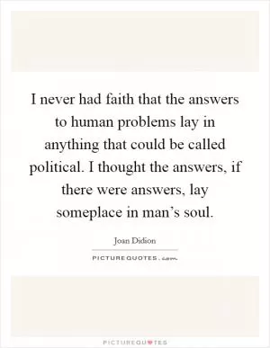 I never had faith that the answers to human problems lay in anything that could be called political. I thought the answers, if there were answers, lay someplace in man’s soul Picture Quote #1