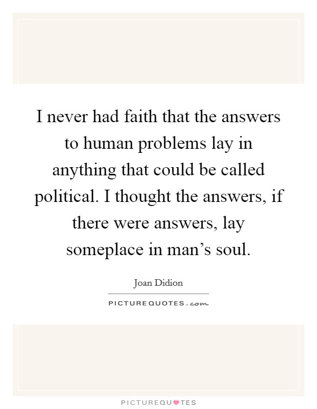 I never had faith that the answers to human problems lay in anything that could be called political. I thought the answers, if there were answers, lay someplace in man's soul. Picture Quote #1