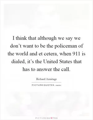 I think that although we say we don’t want to be the policeman of the world and et cetera, when 911 is dialed, it’s the United States that has to answer the call Picture Quote #1