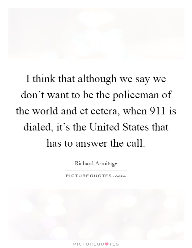 I think that although we say we don't want to be the policeman of the world and et cetera, when 911 is dialed, it's the United States that has to answer the call. Picture Quote #1