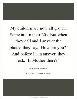 My children are now all grown. Some are in their 60s. But when they call and I answer the phone, they say, ‘How are you?’ And before I can answer, they ask, ‘Is Mother there?’ Picture Quote #1