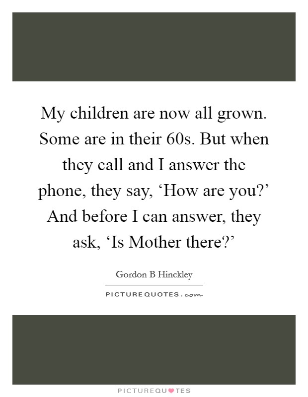My children are now all grown. Some are in their 60s. But when they call and I answer the phone, they say, ‘How are you?' And before I can answer, they ask, ‘Is Mother there?' Picture Quote #1