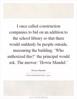 I once called construction companies to bid on an addition to the school library so that there would suddenly be people outside, measuring the building. ‘Who authorized this?’ the principal would ask. The answer: ‘Howie Mandel.’ Picture Quote #1