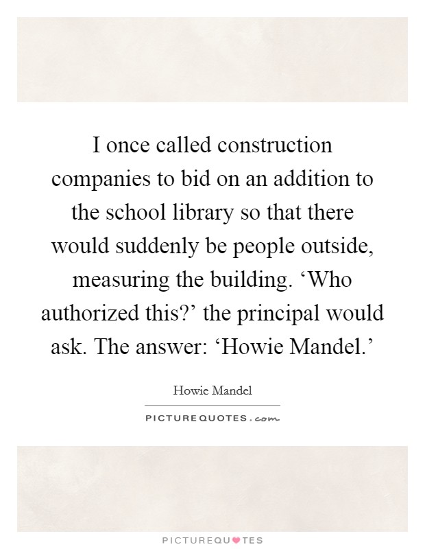 I once called construction companies to bid on an addition to the school library so that there would suddenly be people outside, measuring the building. ‘Who authorized this?' the principal would ask. The answer: ‘Howie Mandel.' Picture Quote #1