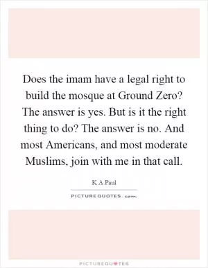 Does the imam have a legal right to build the mosque at Ground Zero? The answer is yes. But is it the right thing to do? The answer is no. And most Americans, and most moderate Muslims, join with me in that call Picture Quote #1