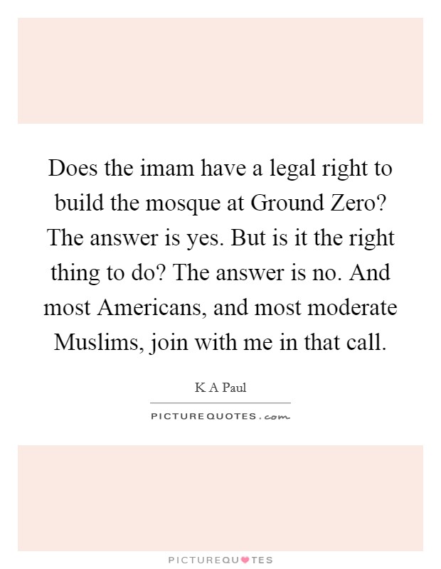 Does the imam have a legal right to build the mosque at Ground Zero? The answer is yes. But is it the right thing to do? The answer is no. And most Americans, and most moderate Muslims, join with me in that call. Picture Quote #1