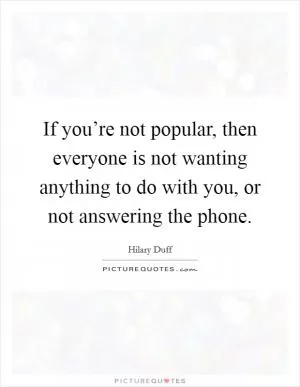 If you’re not popular, then everyone is not wanting anything to do with you, or not answering the phone Picture Quote #1