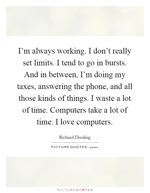 I'm always working. I don't really set limits. I tend to go in bursts. And in between, I'm doing my taxes, answering the phone, and all those kinds of things. I waste a lot of time. Computers take a lot of time. I love computers. Picture Quote #1