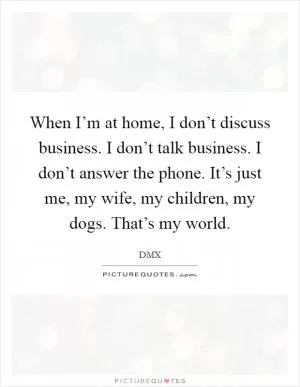 When I’m at home, I don’t discuss business. I don’t talk business. I don’t answer the phone. It’s just me, my wife, my children, my dogs. That’s my world Picture Quote #1