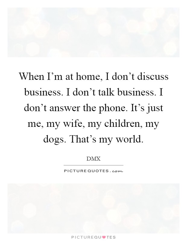 When I'm at home, I don't discuss business. I don't talk business. I don't answer the phone. It's just me, my wife, my children, my dogs. That's my world. Picture Quote #1