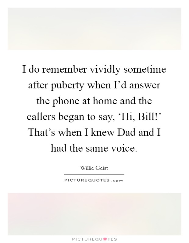 I do remember vividly sometime after puberty when I'd answer the phone at home and the callers began to say, ‘Hi, Bill!' That's when I knew Dad and I had the same voice. Picture Quote #1