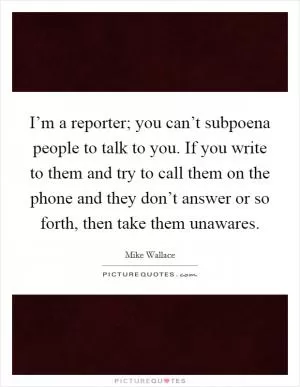 I’m a reporter; you can’t subpoena people to talk to you. If you write to them and try to call them on the phone and they don’t answer or so forth, then take them unawares Picture Quote #1