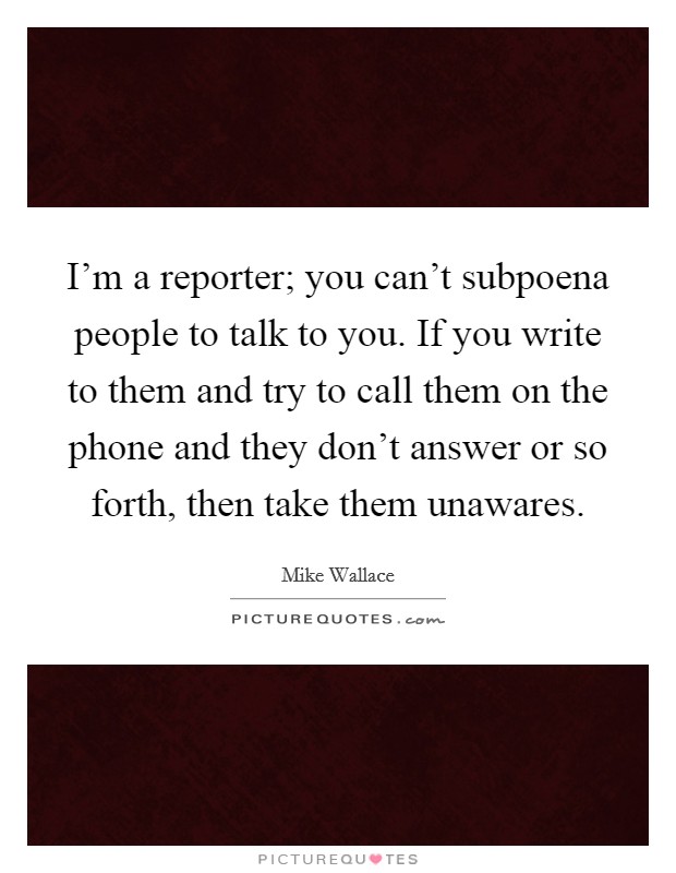 I'm a reporter; you can't subpoena people to talk to you. If you write to them and try to call them on the phone and they don't answer or so forth, then take them unawares. Picture Quote #1