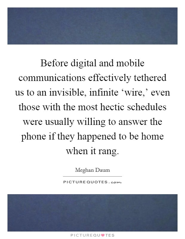 Before digital and mobile communications effectively tethered us to an invisible, infinite ‘wire,' even those with the most hectic schedules were usually willing to answer the phone if they happened to be home when it rang. Picture Quote #1