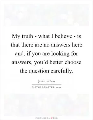 My truth - what I believe - is that there are no answers here and, if you are looking for answers, you’d better choose the question carefully Picture Quote #1