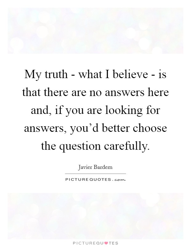My truth - what I believe - is that there are no answers here and, if you are looking for answers, you'd better choose the question carefully. Picture Quote #1