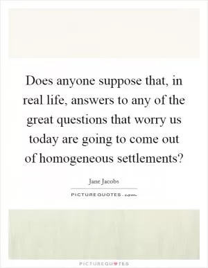 Does anyone suppose that, in real life, answers to any of the great questions that worry us today are going to come out of homogeneous settlements? Picture Quote #1