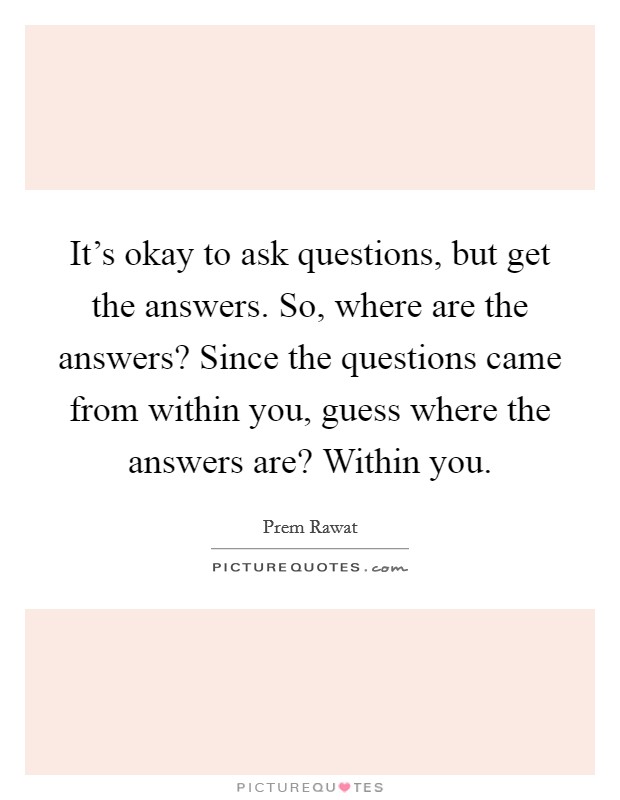 It's okay to ask questions, but get the answers. So, where are the answers? Since the questions came from within you, guess where the answers are? Within you. Picture Quote #1
