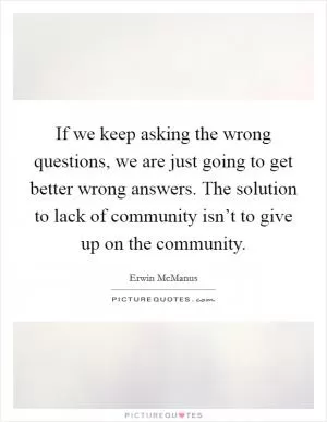 If we keep asking the wrong questions, we are just going to get better wrong answers. The solution to lack of community isn’t to give up on the community Picture Quote #1