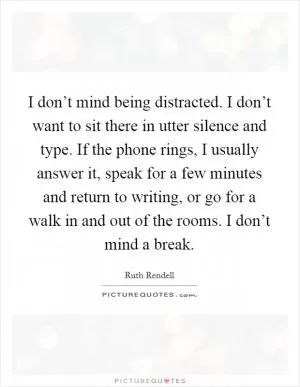 I don’t mind being distracted. I don’t want to sit there in utter silence and type. If the phone rings, I usually answer it, speak for a few minutes and return to writing, or go for a walk in and out of the rooms. I don’t mind a break Picture Quote #1