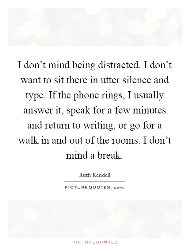 I don't mind being distracted. I don't want to sit there in utter silence and type. If the phone rings, I usually answer it, speak for a few minutes and return to writing, or go for a walk in and out of the rooms. I don't mind a break. Picture Quote #1