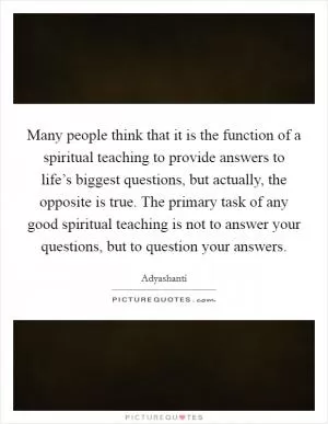 Many people think that it is the function of a spiritual teaching to provide answers to life’s biggest questions, but actually, the opposite is true. The primary task of any good spiritual teaching is not to answer your questions, but to question your answers Picture Quote #1