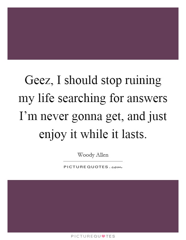 Geez, I should stop ruining my life searching for answers I'm never gonna get, and just enjoy it while it lasts. Picture Quote #1