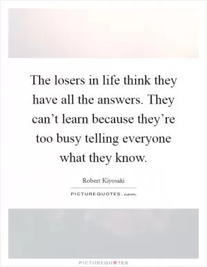 The losers in life think they have all the answers. They can’t learn because they’re too busy telling everyone what they know Picture Quote #1