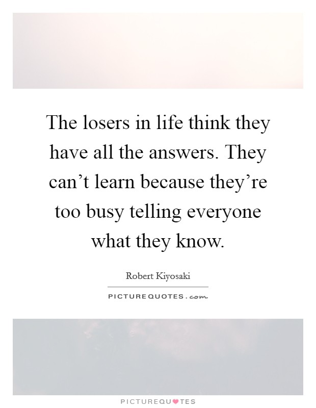 The losers in life think they have all the answers. They can't learn because they're too busy telling everyone what they know. Picture Quote #1