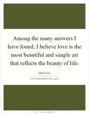 Among the many answers I have found, I believe love is the most beautiful and simple art that reflects the beauty of life Picture Quote #1
