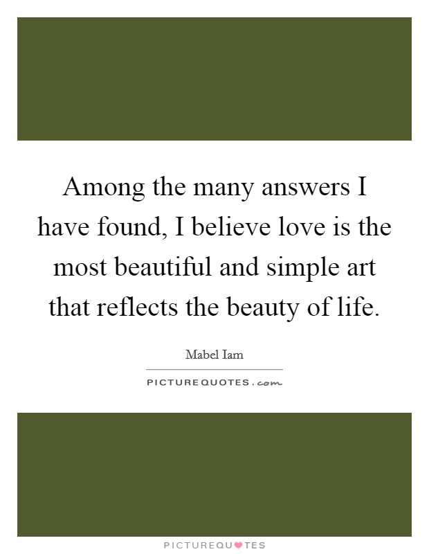 Among the many answers I have found, I believe love is the most beautiful and simple art that reflects the beauty of life. Picture Quote #1