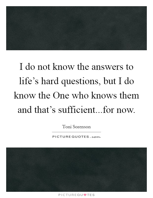 I do not know the answers to life's hard questions, but I do know the One who knows them and that's sufficient...for now. Picture Quote #1