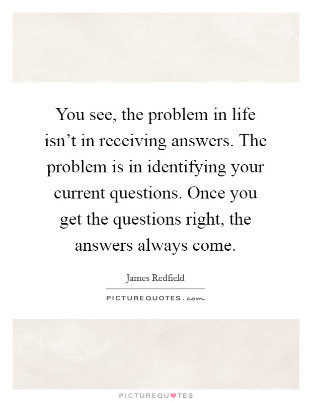 You see, the problem in life isn't in receiving answers. The problem is in identifying your current questions. Once you get the questions right, the answers always come. Picture Quote #1