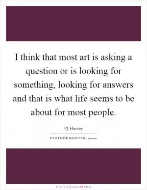 I think that most art is asking a question or is looking for something, looking for answers and that is what life seems to be about for most people Picture Quote #1