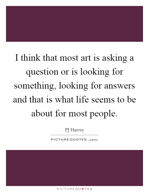 I think that most art is asking a question or is looking for something, looking for answers and that is what life seems to be about for most people. Picture Quote #1