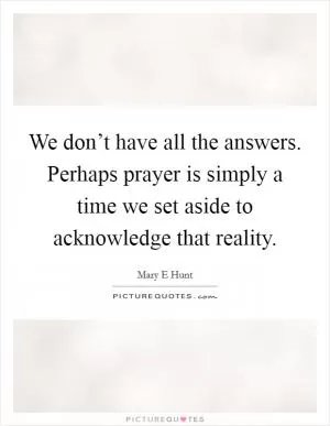 We don’t have all the answers. Perhaps prayer is simply a time we set aside to acknowledge that reality Picture Quote #1