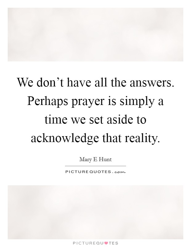 We don't have all the answers. Perhaps prayer is simply a time we set aside to acknowledge that reality. Picture Quote #1