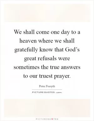 We shall come one day to a heaven where we shall gratefully know that God’s great refusals were sometimes the true answers to our truest prayer Picture Quote #1
