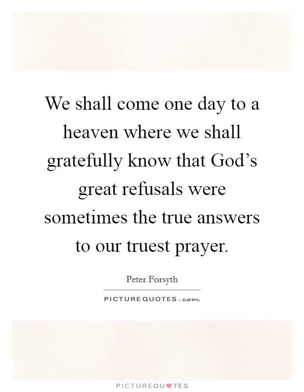 We shall come one day to a heaven where we shall gratefully know that God's great refusals were sometimes the true answers to our truest prayer. Picture Quote #1