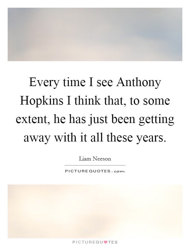 Every time I see Anthony Hopkins I think that, to some extent, he has just been getting away with it all these years. Picture Quote #1