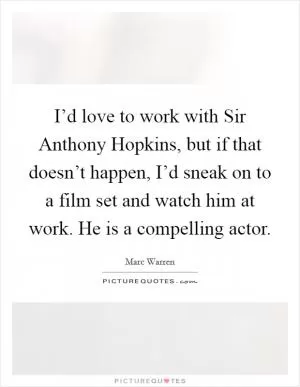 I’d love to work with Sir Anthony Hopkins, but if that doesn’t happen, I’d sneak on to a film set and watch him at work. He is a compelling actor Picture Quote #1