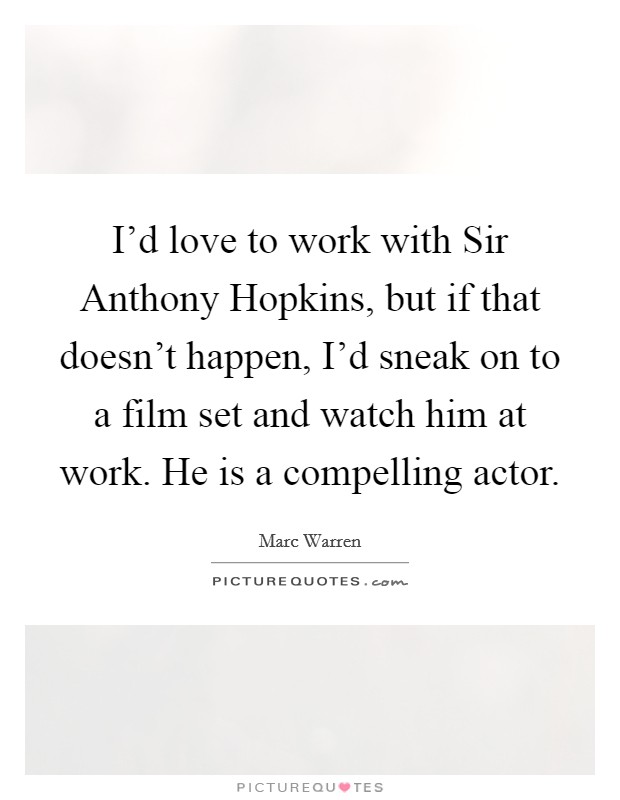 I'd love to work with Sir Anthony Hopkins, but if that doesn't happen, I'd sneak on to a film set and watch him at work. He is a compelling actor. Picture Quote #1