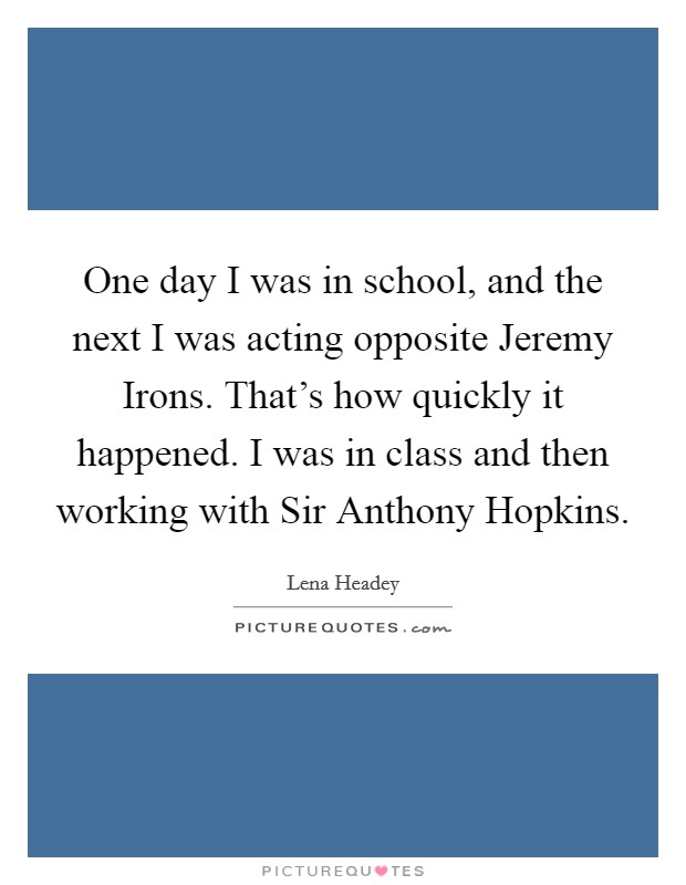 One day I was in school, and the next I was acting opposite Jeremy Irons. That's how quickly it happened. I was in class and then working with Sir Anthony Hopkins. Picture Quote #1