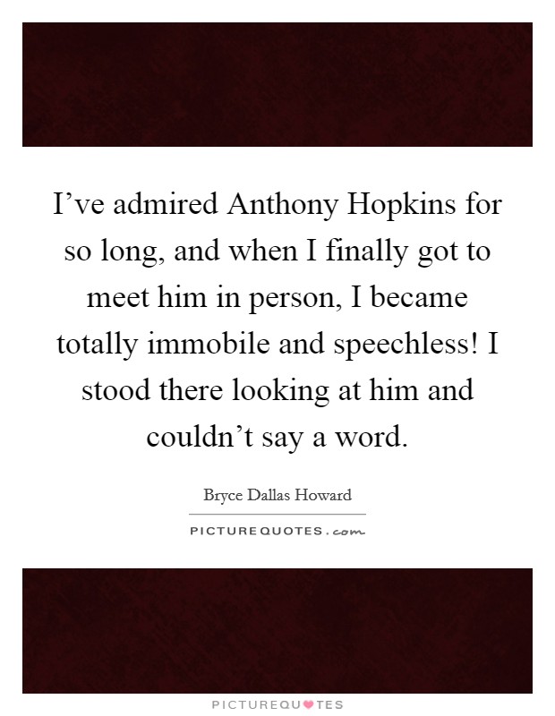 I've admired Anthony Hopkins for so long, and when I finally got to meet him in person, I became totally immobile and speechless! I stood there looking at him and couldn't say a word. Picture Quote #1