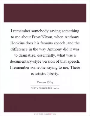 I remember somebody saying something to me about Frost/Nixon, when Anthony Hopkins does his famous speech, and the difference in the way Anthony did it was to dramatize, essentially, what was a documentary-style version of that speech. I remember someone saying to me, There is artistic liberty Picture Quote #1